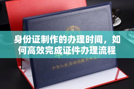 宣化身份证制作的办理时间，如何高效完成证件办理流程